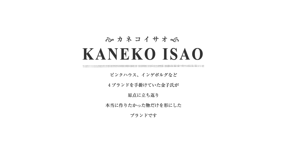 カネコイサオ　KANEKO ISAO　「カネコイサオ」ブランドは、「ピンクハウス」「インゲボルグ」など4ブランドを手掛けていた金子が、デザイナーとしての原点に戻り「本当につくりたいもの」だけを作ってきたブランドです。